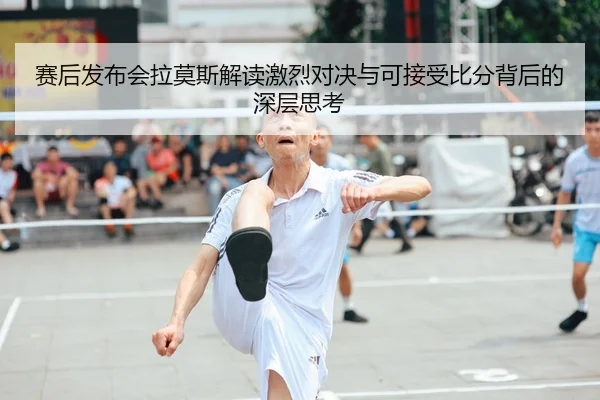 赛后发布会拉莫斯解读激烈对决与可接受比分背后的深层思考